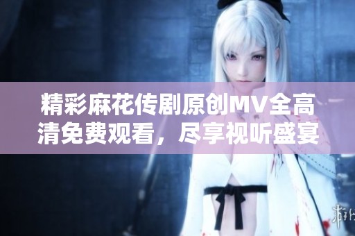 精彩麻花传剧原创MV全高清免费观看，尽享视听盛宴