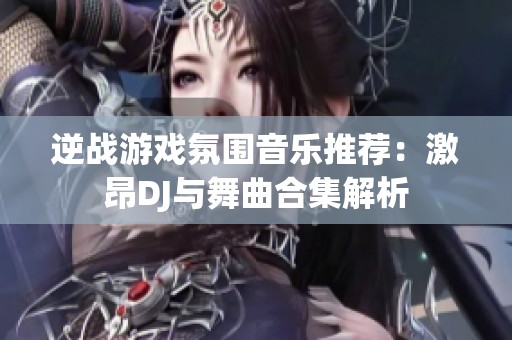 逆战游戏氛围音乐推荐：激昂DJ与舞曲合集解析