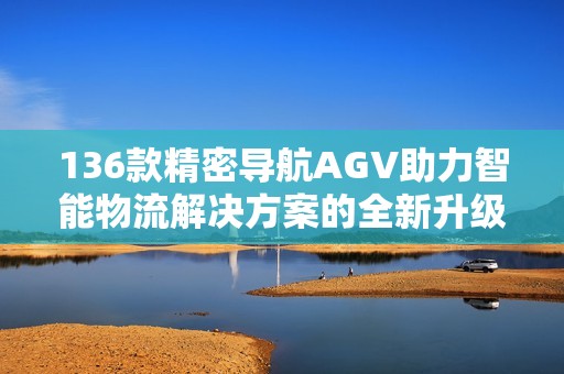 136款精密导航AGV助力智能物流解决方案的全新升级