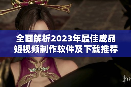 全面解析2023年最佳成品短视频制作软件及下载推荐