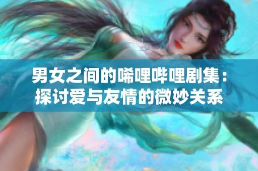 男女之间的唏哩哔哩剧集：探讨爱与友情的微妙关系