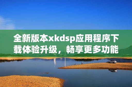 全新版本xkdsp应用程序下载体验升级，畅享更多功能