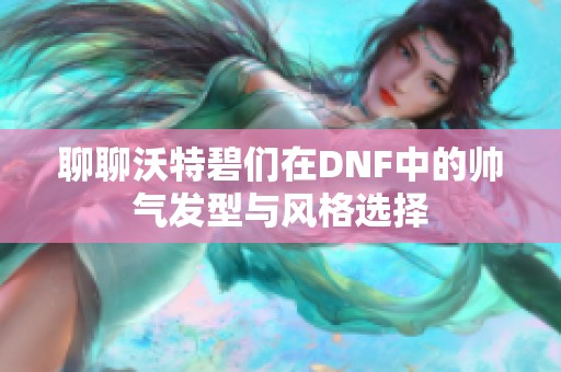 聊聊沃特碧们在DNF中的帅气发型与风格选择