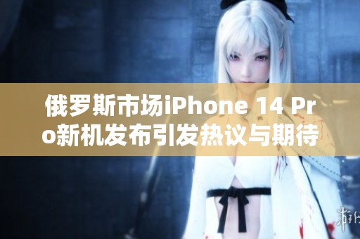 俄罗斯市场iPhone 14 Pro新机发布引发热议与期待