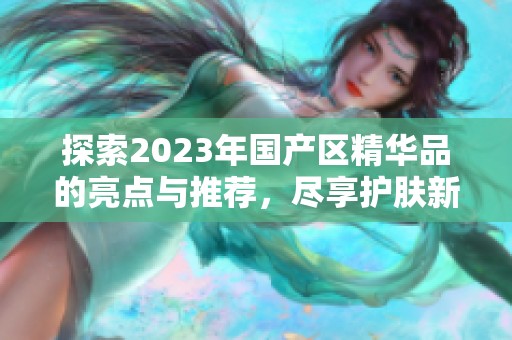 探索2023年国产区精华品的亮点与推荐，尽享护肤新体验