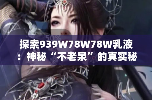 探索939W78W78W乳液：神秘“不老泉”的真实秘密与功效