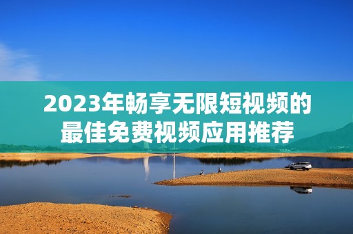 2023年畅享无限短视频的最佳免费视频应用推荐