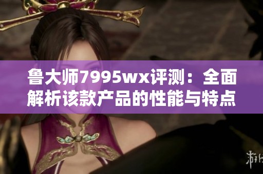 鲁大师7995wx评测：全面解析该款产品的性能与特点