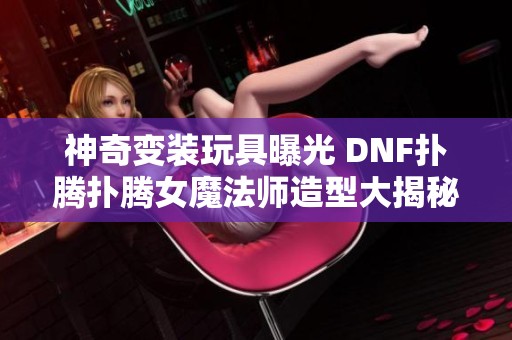 神奇变装玩具曝光 DNF扑腾扑腾女魔法师造型大揭秘