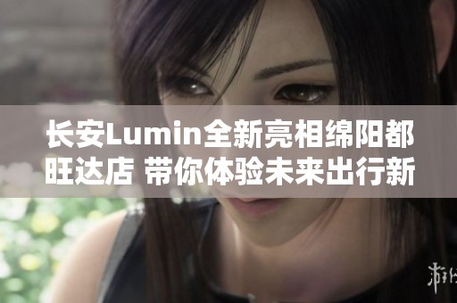 长安Lumin全新亮相绵阳都旺达店 带你体验未来出行新风尚