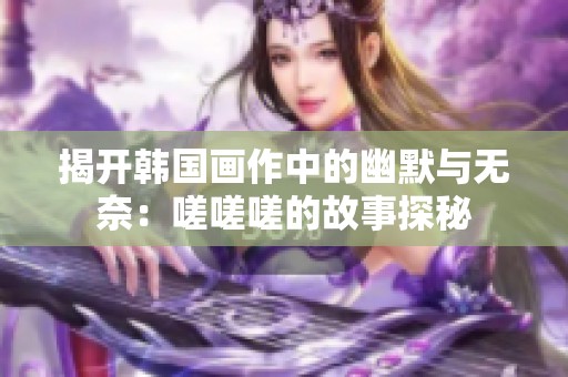 揭开韩国画作中的幽默与无奈：嗟嗟嗟的故事探秘