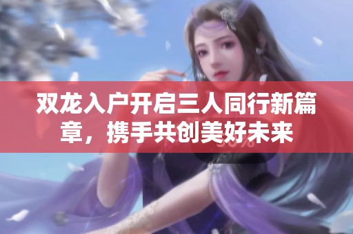 双龙入户开启三人同行新篇章，携手共创美好未来