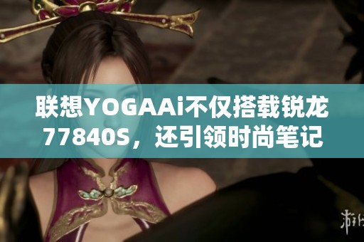 联想YOGAAi不仅搭载锐龙77840S，还引领时尚笔记本潮流