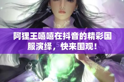 阿狸王嘻嘻在抖音的精彩国服演绎，快来围观！