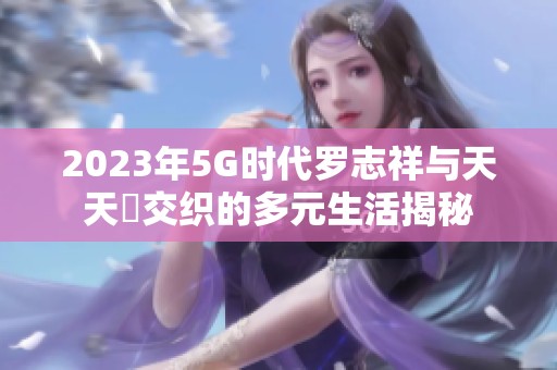 2023年5G时代罗志祥与天天奭交织的多元生活揭秘