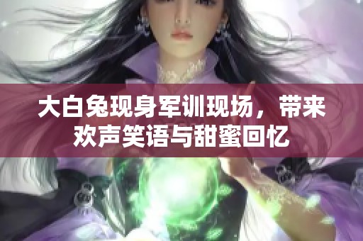 大白兔现身军训现场，带来欢声笑语与甜蜜回忆