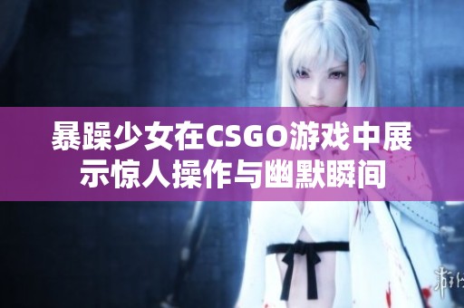 暴躁少女在CSGO游戏中展示惊人操作与幽默瞬间