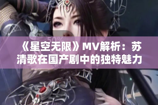 《星空无限》MV解析：苏清歌在国产剧中的独特魅力与表现