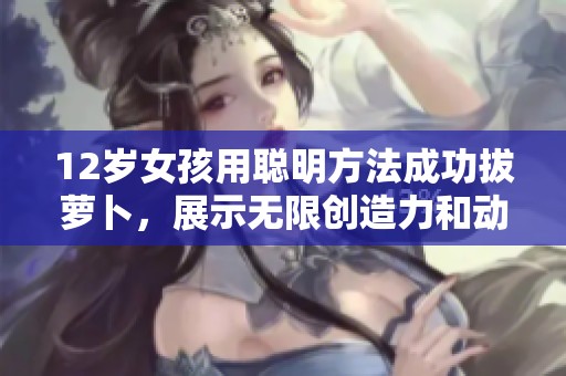 12岁女孩用聪明方法成功拔萝卜，展示无限创造力和动手能力