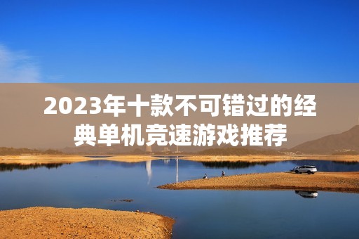 2023年十款不可错过的经典单机竞速游戏推荐