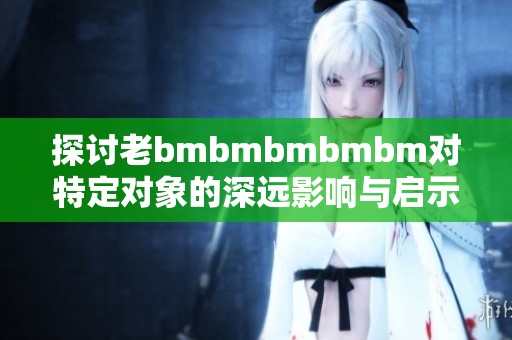 探讨老bmbmbmbmbm对特定对象的深远影响与启示