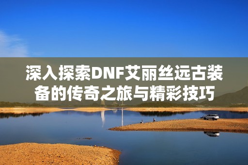 深入探索DNF艾丽丝远古装备的传奇之旅与精彩技巧