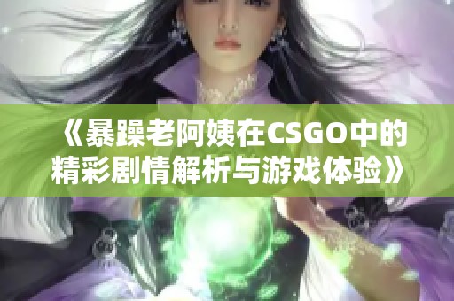 《暴躁老阿姨在CSGO中的精彩剧情解析与游戏体验》