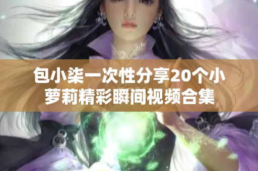 包小柒一次性分享20个小萝莉精彩瞬间视频合集