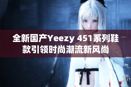 全新国产Yeezy 451系列鞋款引领时尚潮流新风尚