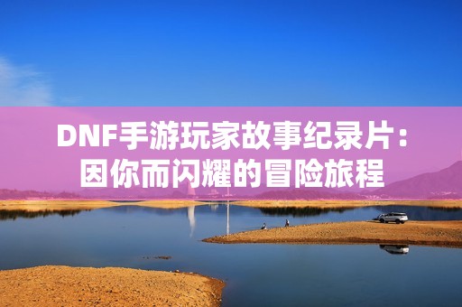 DNF手游玩家故事纪录片：因你而闪耀的冒险旅程