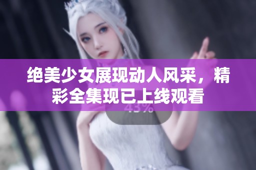 绝美少女展现动人风采，精彩全集现已上线观看