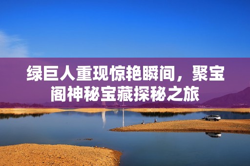 绿巨人重现惊艳瞬间，聚宝阁神秘宝藏探秘之旅