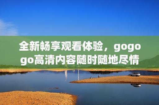 全新畅享观看体验，gogogo高清内容随时随地尽情畅享