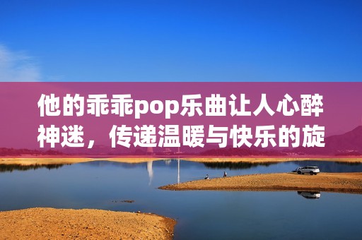 他的乖乖pop乐曲让人心醉神迷，传递温暖与快乐的旋律