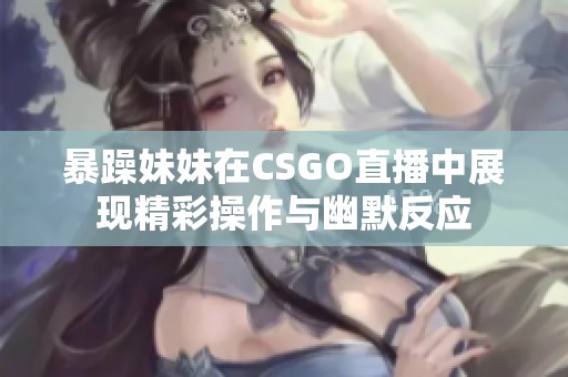 暴躁妹妹在CSGO直播中展现精彩操作与幽默反应