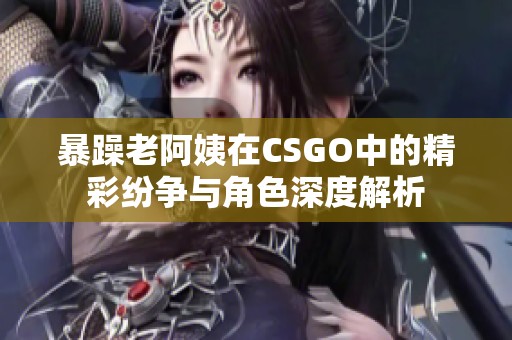 暴躁老阿姨在CSGO中的精彩纷争与角色深度解析