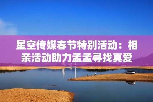 星空传媒春节特别活动：相亲活动助力孟孟寻找真爱