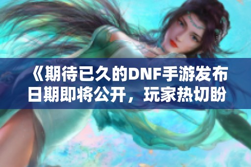 《期待已久的DNF手游发布日期即将公开，玩家热切盼望》