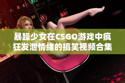 暴躁少女在CSGO游戏中疯狂发泄情绪的搞笑视频合集