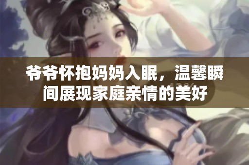 爷爷怀抱妈妈入眠，温馨瞬间展现家庭亲情的美好