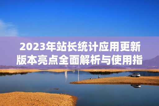 2023年站长统计应用更新版本亮点全面解析与使用指南