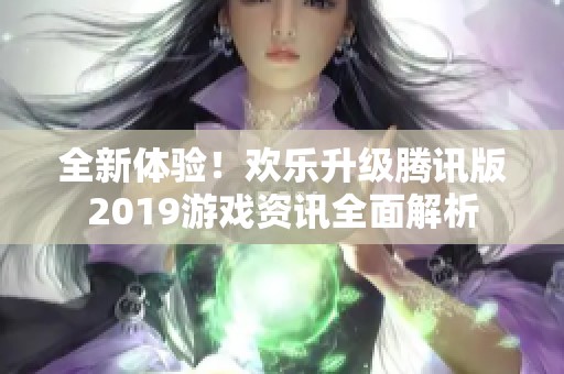 全新体验！欢乐升级腾讯版2019游戏资讯全面解析