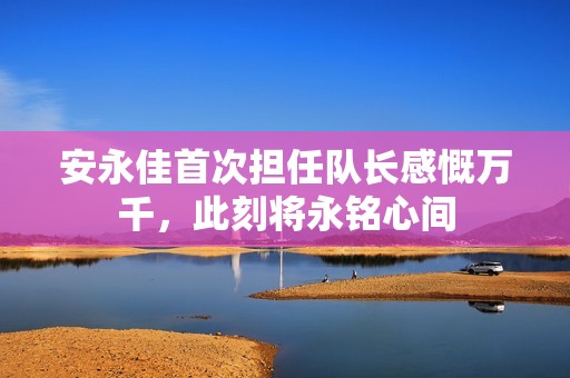 安永佳首次担任队长感慨万千，此刻将永铭心间