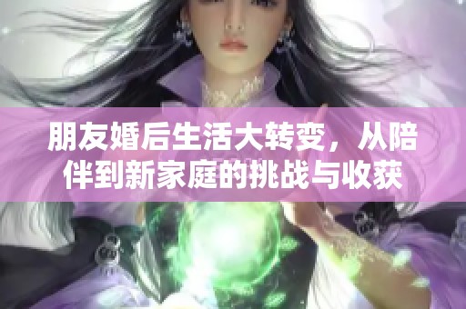 朋友婚后生活大转变，从陪伴到新家庭的挑战与收获