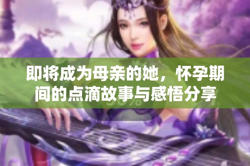 即将成为母亲的她，怀孕期间的点滴故事与感悟分享