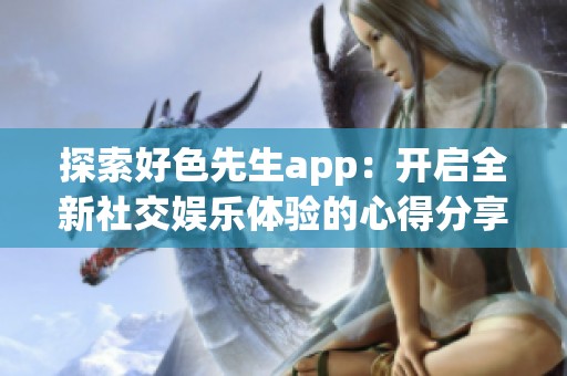 探索好色先生app：开启全新社交娱乐体验的心得分享