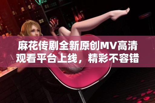 麻花传剧全新原创MV高清观看平台上线，精彩不容错过！