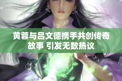 黄蓉与吕文德携手共创传奇故事 引发无数热议