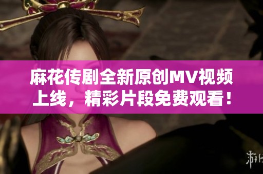 麻花传剧全新原创MV视频上线，精彩片段免费观看！