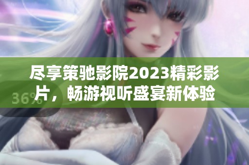 尽享策驰影院2023精彩影片，畅游视听盛宴新体验